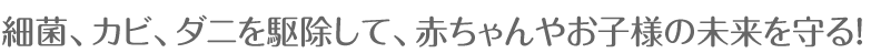 細菌、カビ、ダニを駆除して、赤ちゃんやお子様の未来を守る！